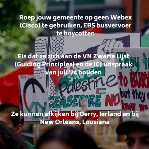 Roep joiuw gemeente op geen Webex (Cisco) te gebruiken, EBS busvervoer te boycotten.

Eis dat ze zich aan de VN Zwarte LIjst (Guiding Principles) en de ICJ uitspraak van juli '24 houden

Ze kunnen afkijken bij New Orleans (VS) en Derrty (Ierland)