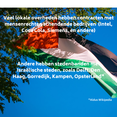 Veel lokale overheden hebben cintracten met mensenrechten schendende bedrijven (Intel, Coa Coala, SIemens, en andere)
Andere hebben stedenbanden met  Israélische steden, zoals Den Haag, Gorredijk, Kampen, Opsterland  (aldus Wikipedia )