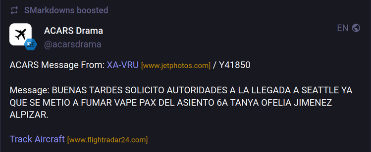 [SMarkdowns boosted]
ACARS Drama @acarsdrama
ACARS Message From: XA-VRU [www.jetphotos.com] / Y41850
Message: BUENAS TARDES SOLICITO AUTORIDADES A LA LLEGADA A SEATTLE YA QUE SE METIO A FUMAR VAPE PAX DEL ASIENTO 6A TANYA OFELIA JIMENEZ ALPIZAR.