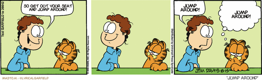 Original Garfield comic from August 15, 2006
Text replaced with lyrics from: Jump Around

Transcript:
• So Get Out Your Seat And Jump Around!
• Jump Around!
• Jump Around!


--------------
Original Text:
• Jon:  I'm in the mood to party!  Or fold laundry.
• Garfield:  There's little difference in Jon's world.