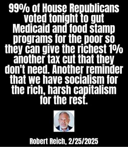 Post by Robert Reich, 2-25-2025: "99% of House Republicans voted tonight to gut Medicaid and food stamp programs so they can give the richest 1% another tax cut they don't need...."
