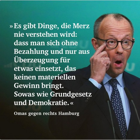 »Es gibt Dinge, die Merz nie verstehen wird: dass man sich ohne Bezahlung und nur aus Überzeugung für etwas einsetzt, das keinen materiellen  Gewinn bringt. Sowas wie Grundgesetz  und Demokratie. [Omas gegen rechts Hamburg ]
