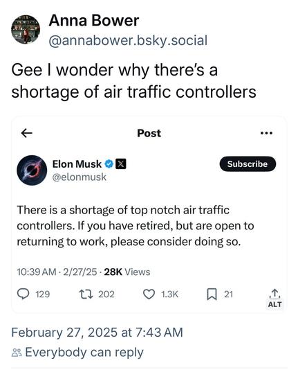 Anna Bower @annabower.bsky.social:

 Gee | wonder why there's a shortage of air traffic controllers <« 

Post by Elon Musk:

There is a shortage of top notch air traffic controllers. If you have retired, but are open to returning to work, please consider doing so. 10:39 AM - 2/27/25 - 28K Views February 27, 2025 at 7:43 AM