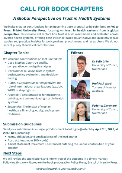 A Global Perspective on Trust in Health Systems We invite chapter contributions for an upcoming book proposal to be submitted to Policy Press, Bristol University Press, focusing on trust in health systems from a global perspective. This volume will explore how trust is built, maintained, and evaluated across diverse health systems, offering both evidence-based (quantitative and qualitative) case studies and practical insights for policymakers, practitioners, and researchers. We do not accept purely theoretical contributions. 
Chapter Topics Editors 
We welcome contributions on (not limited to): 
*Case Studies: Country-specific,  comparative, or in-depth analyses. *Governance & Policy: Trust in system design, policy evaluation, and decision- making.
*Global & Supranational Perspectives: The role of international organizations (e.g., UN, WHO) in shaping trust. 
*Practical Tools: Strategies for measuring, building, and communicating trust in health systems.
*Economics: The impact of trust on healthcare financing, equity, and system resilience. 

Submission Guidelines 
Send your submission in a single .pdf document to felix.gille@uzh.ch by April 7th, 2025, at 23:59 CET, including:
*Name, affiliation, and email address of the lead author
*Abstract (maximum 300 words)
*A brief statement (maximum 5 sentences) outlining the unique contribution of your chapter