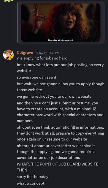 Image meme posted from a bot: Thursday. What a concept.

Colgrave Today at 12:33 PM
y is applying for jobs so hard
hr: u know what lets put our job posting on every website
so everyone can see it
but wait. we not gonna allow you to apply though those website
we gonna redirect you to our own website
and then no u cant just submit ur resume. you have to create an account, with a minimal 12
character password with special characters and numbers
oh dont even think automatic fill in informations. they dont work at all. prepare to copy everything once again on ur resume to our website
oh forget about ur cover letter w disabled it though the applying. but we gonna require a cover letter on our job descriptions
WHATS THE POINT OF JOB BOARD WEBSITE THEN
sorry its thursday
what a concept