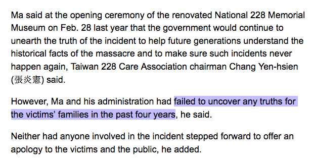 Ma said at the opening ceremony of the renovated National 228 Memorial Museum on Feb. 28 last year that the government would continue to unearth the truth of the incident to help future generations understand the historical facts of the massacre and to make sure such incidents never happen again, Taiwan 228 Care Association chairman Chang Yen-hsien (R#£ ) said.

However, Ma and his administration had failed to uncover any truths for the victims' families in the past four years, he said.

Neither had anyone involved in the incident stepped forward to offer an apology to the victims and the public, he added.