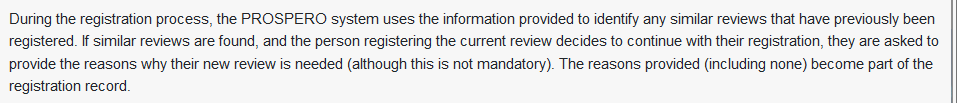 During the registration process, the PROSPERO system uses the information provided to identify any similar reviews that have previously been registered. If similar reviews are found, and the person registering the current review decides to continue with their registration, they are asked to provide the reasons why their new review is needed (although this is not mandatory). The reasons provided (including none) become part of the registration record.