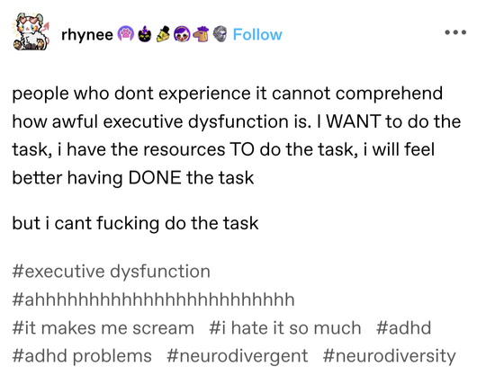 screenshot of a tumblr post by rhynee - 

people who dont experience it cannot comprehend how awful executive dysfunction is. i WANT to do the task, I have the resources TO do the task, i will feel better having DONE the task

 but i cant fucking do the task