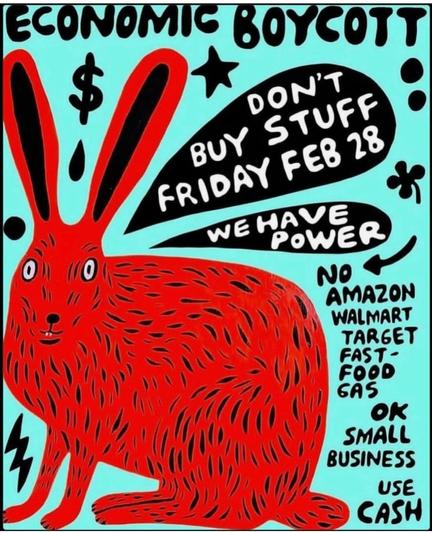 Economic boycott
Don't buy stuff Friday Feb 28
WE HAVE POWER

NO
Amazon
Walmart
Target
Fast-food
Gas

OK
Small business
Use cash