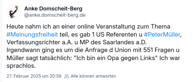 Screenshot von BlueSky.
Anke Domscheit-Berg:
Heute nahm ich an einer online Veranstaltung zum Thema #Meinungsfreiheit teil, es gab 1 US Referenten u #PeterMüller, Verfassungsrichter a.A. u MP des Saarlandes a.D. 
Irgendwann ging es um die Anfrage d Union mit 551 Fragen u Müller sagt tatsächlich: "Ich bin ein Opa gegen Links" Ich war sprachlos.