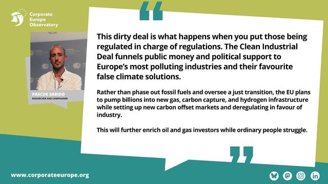 Picture of Corporate Europe Observatory researcher and campaigner Pascoe Sabido with quote: This dirty deal is what happens when you put those being regulated in charge of regulations. The Clean Industrial Deal funnels public money and political support to Europe's most polluting industries and their favourite false climate solutions.
Rather than phase out fossil fuels and oversee a just transition, the EU plans to pump billions into new gas, carbon capture, and hydrogen infrastructure while setting up new carbon offset markets and deregulating in favour of industry.
This will further enrich oil and gas investors while ordinary people struggle.