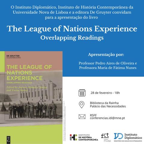 Convite para a apresentação do livro “The League of Nations Experience. Overlapping Readings”, editado por Aurora Almada e Santos e Yvette Santos. Apresentação por Pedro Aires Oliveira e Maria de Fátima Nunes. 28 de Fevereiro, às 18 horas, no Biblioteca da Rainha do Palácio das Necessidades. Inscrições para conferencias.idi@mne.pt. O convite inclui a capa do livro e o texto “O Instituto Diplomáticos, Instituto de História Contemporânea da Universidade Nova de Lisboa e a editora De Gruyter convidam para a apresentação do livro “The League of Nations Experience. Overlapping Readings”.