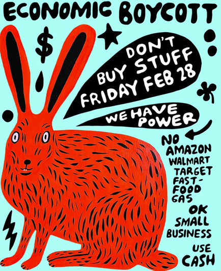 A poster for the economic blackout on February 28. It is a big red Jack rabbit on an aqua blue background. It says economic blackout in hand done black type. There are two black speech bubbles. One says “don’t buy stuff Friday February 28th. The other says we have power. Below it says No Amazon, Walmart, target, gas food, gas. Below that it says OK small business, use cash. Designed by Martha Rich.