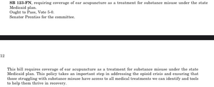 From the NH senate calendar report:

SB 123-FN, requiring coverage of ear acupuncture as a treatment for substance misuse under the state
Medicaid plan.
Ought to Pass, Vote 5-0.
Senator Prentiss for the committee.
This bill requires coverage of ear acupuncture as a treatment for substance misuse under the state Medicaid plan. This policy takes an important step in addressing the opioid crisis and ensuring that those struggling with substance misuse have access to all medical treatments we can identify and tools to help them thrive in recovery.