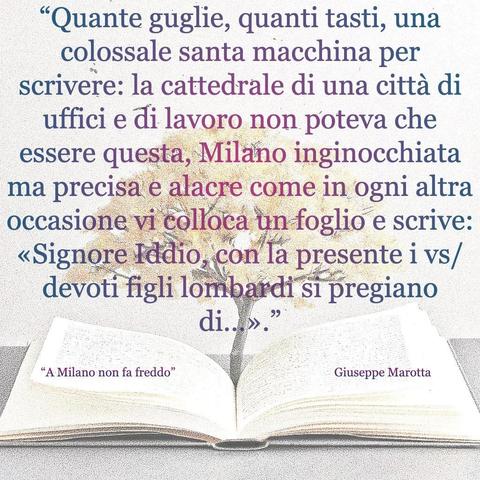 L'immagine digitale riproduce un albero fiorito che sboccia dalle pagine centrali di un libro aperto. In primo piano le scritte: "Quante guglie, quanti tasti, una colossale santa macchina per scrivere: la cattedrale di una città di uffici e di lavoro non poteva che essere questa, Milano inginocchiata ma precisa e alacre come in ogni altra occasione vi colla un foglio e scrive: 'Signore Iddio, con la presente i vs/ devoti figli lombardi si pregiano di...'", "A Milano non fa freddo di Giuseppe Marotta".