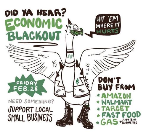 Did ya hear?
Economic blackout - Hit 'em where it hurts
Friday FEB 28 
Need something? Support local small business
Don't buy from
-Amazon
-Walmart
-Target
-Fast food
-Gas
-Any big business