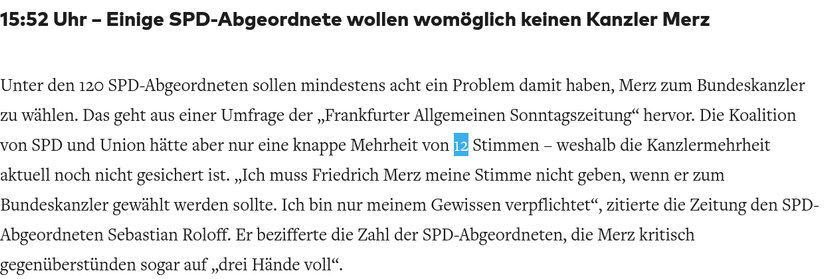 15:52 Uhr – Einige SPD-Abgeordnete wollen womöglich keinen Kanzler Merz

Unter den 120 SPD-Abgeordneten sollen mindestens acht ein Problem damit haben, Merz zum Bundeskanzler zu wählen. Das geht aus einer Umfrage der „Frankfurter Allgemeinen Sonntagszeitung“ hervor. Die Koalition von SPD und Union hätte aber nur eine knappe Mehrheit von 12 Stimmen – weshalb die Kanzlermehrheit aktuell noch nicht gesichert ist. „Ich muss Friedrich Merz meine Stimme nicht geben, wenn er zum Bundeskanzler gewählt werden sollte. Ich bin nur meinem Gewissen verpflichtet“, zitierte die Zeitung den SPD-Abgeordneten Sebastian Roloff. Er bezifferte die Zahl der SPD-Abgeordneten, die Merz kritisch gegenüberstünden sogar auf „drei Hände voll“.
