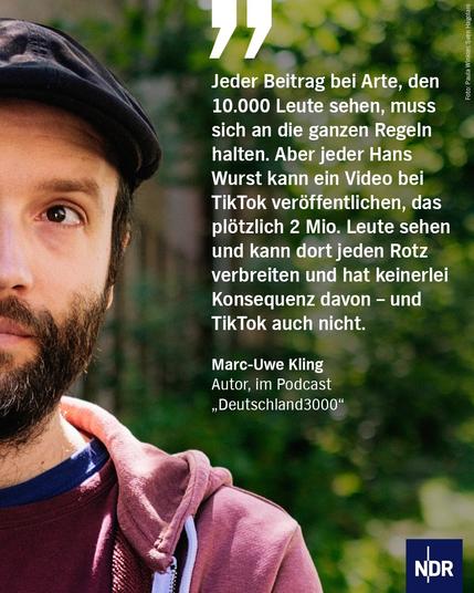 „Jeder Beitrag bei Arte, den 10.000 Leute sehen, muss sich an die ganzen Regeln halten. Aber jeder Hans Wurst kann ein Video bei TikTok veröffentlichen, das plötzlich 2 Mio. Leute sehen und kann dort jeden Rotz verbreiten und hat keinerlei Konsequenz davon – und TikTok auch nicht.“

Marc-Uwe Kling
Autor, im Podcast „Deutschland3000“