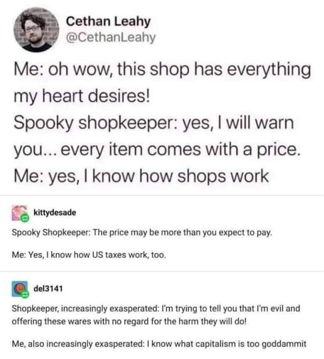 Cethan Leahy @CethanLeahy Me: oh wow, this shop has everything my heart desires! Spooky shopkeeper: yes, I will warn you... every item comes with a price. Me: yes, I know how shops work kittydesade Spooky Shopkeeper: The price may be more than you expect to pay. Me: Yes, I know how US taxes work, too. del3141 Shopkeeper, increasingly exasperated: I'm trying to tell you that I'm evil and offering these wares with no regard for the harm they will do! Me, also increasingly exasperated: I know what capitalism is too goddammit