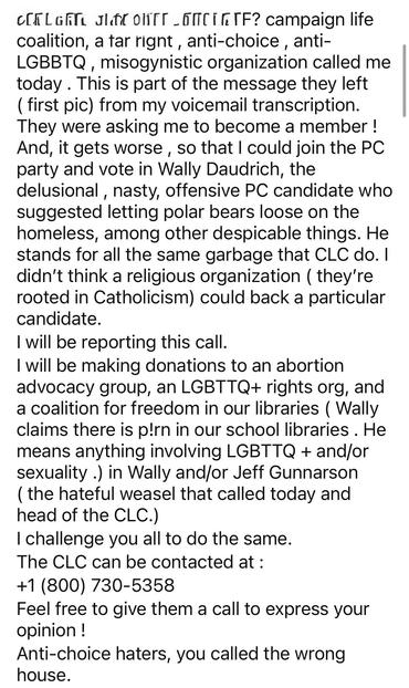 WTF? campaign life coalition, a far right , anti-choice , anti-LGBBTQ , misogynistic organization called me today . This is part of the message they left ( first pic) from my voicemail transcription. They were asking me to become a member ! And, it gets worse , so that I could join the PC party and vote in Wally Daudrich, the delusional , nasty, offensive PC candidate who suggested letting polar bears loose on the homeless, among other despicable things. He stands for all the same garbage that CLC do. I didn’t think a religious organization ( they’re rooted in Catholicism) could back a particular candidate.
I will be reporting this call.
I will be making donations to an abortion advocacy group, an LGBTTQ+ rights org, and a coalition for freedom in our libraries ( Wally claims there is p!rn in our school libraries . He means anything involving LGBTTQ + and/or sexuality .) in Wally and/or Jeff Gunnarson( the crap weasel that heads the CLC that I got the call from )’s names and making sure they get notice of it.
I challenge you all to do the same.
The CLC can be contacted at :
+1 (800) 730-5358
Feel free to give them a call to express your opinion ! 
Anti-choice haters, you called the wrong house.

(This is an instagram post )