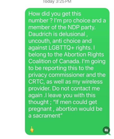 image of text that says ' Today 3:25PM 

How did you get this number ? I'm pro choice and a member of the NDP party. Daudrich is delusional, uncouth, anti choice and against LGBTTQ+ rights. I belong to the Abortion Rights Coalition of Canada. I'm going to be reporting this to the privacy commissioner and the CRTC, as well as my wireless provider. Do not contact me again leave you with this thought; "If men could get pregnant, abortion would be a sacrament"'
Emoji of middle finger.