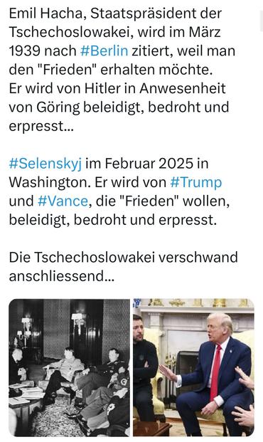 Emil Hacha, Staatspräsident der Tschechoslowakei, wird im März 1939 nach #Berlin zitiert, weil man den "Frieden" erhalten möchte. Er wird von Hitler in Anwesenheit von Göring beleidigt, bedroht und erpresst...

#Selenskyj im Februar 2025 in Washington. Er wird von #Trump und #Vance, die "Frieden" wollen, beleidigt, bedroht und erpresst.

Die Tschechoslowakei verschwand anschliessend...