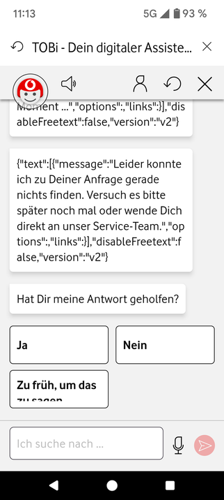 11:13 5G 4 W93 % ¥J TOBI - Dein digitaler Assiste... X vierent ..." "options";,"links":}],"dis ableFreetext":false,"version";"v2"} {"text":[{"message":"Leider konnte ich zu Deiner Anfrage gerade nichts finden. Versuch es bitte spater noch mal oder wende Dich direkt an unser Service-Team.","op tions","links":}],"disableFreetext":f alse,"version":"v2"} Hat Dir meine Antwort geholfen?