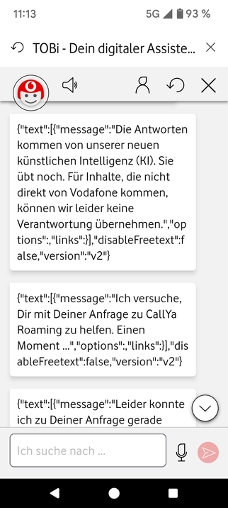 TOBi - Dein digitaler Assiste...  {"text":[{"message":"Die Antworten kommen von unserer neuen kinstlichen Intelligenz (KI). Sie ubt noch. Fur Inhalte, die nicht direkt von Vodafone kommen, konnen wir leider keine Verantwortung Ubernehmen.","op tions","links":}],"disableFreetext":f alse,"version":"v2"} {"text":[{"message":"Ich versuche, Dir mit Deiner Anfrage zu CallYa Roaming zu helfen. Einen Moment ...""options","links"}],"dis ableFreetext":false,"version";"v2"} {"text":[{"message":"Leider konnte ich zu Deiner Anfrage gerade