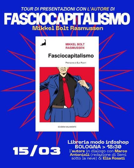 Locandina blu con copertina del libro bianca e rossa. Il testo dice:

Tour di presentazioni con l'autore di "Fasciocapitalismo" Mikkel Bolt Rasmussen

15/03 Libreria modo infoshop BOLOGNA.
L'autore in dialogo con Marco Antonioli (redazione di Semi sotto la neve) ed Elia Rosati (storico, autore della prefazione)