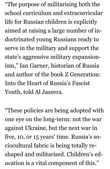 “The purpose of militarising both the
school curriculum and extracurricular
life for Russian children is explicitly
aimed at raising a large number of in-
doctrinated young Russians ready to
serve in the military and support the
state’s aggressive military expansion-
ism,” Ian Garner, historian of Russia
and author of the book Z Generation:
Into the Heart of Russia’s Fascist
Youth, told Al Jazeera.

“These policies are being adopted with
one eye on the long-term: not the war
against Ukraine, but the next war in
five, 10, or 15 years’ time. Russia’s so-
ciocultural fabric is being totally re-
shaped and militarised. Children’s ed-
ucation is a vital component of this.”