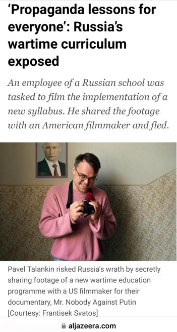 Propaganda lessons for everyone’: Russias
wartime curriculum exposed
An employee of a Russian school was
tasked to film the implementation of a
new syllabus. He shared the footage
with an American filmmaker and fled.

Pavel Talankin risked Russia's wrath by secretly sharing footage of a new wartime education programme with a US filmmaker for their documentary, Mr. Nobody Against Putin
[Courtesy: Frantisek Svatos]
@ aljazeera.com