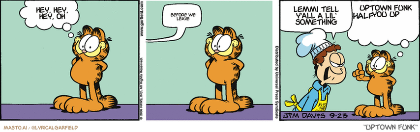 Original Garfield comic from September 23, 2006
Text replaced with lyrics from: Uptown Funk

Transcript:
• Hey, Hey, Hey, Oh
• Before We Leave
• Lemmi Tell Y'all A Lil' Something
• Uptown Funk You Up


--------------
Original Text:
• Garfield:  Pizza tonight!
• Jon:  Hey!  Where did you hide the knobs to the stove?!
• Garfield:  Make mine half pepperoni, half double pepperoni.