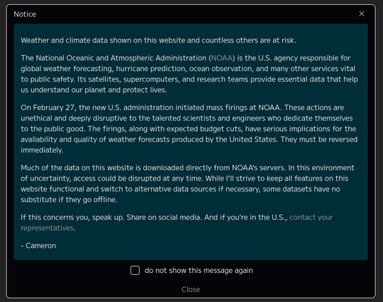 Screenshot earth website notice

Text is:

#Weather and #climate data shown on this website and countless others are at risk.

The National Oceanic and Atmospheric Administration (#NOAA) is the U.S. agency responsible for global weather #forecasting, #hurricane #prediction, #ocean #observation, and many other services vital to public safety. Its #satellites, #supercomputers, and research teams provide essential #data that help us understand our #planet and #protect #lives.

On February 27, the new U.S. administration initiated mass firings at NOAA. These actions are #unethical and deeply #disruptive to the talented #scientists and #engineers who dedicate themselves to the public good. The firings, along with expected budget cuts, have serious implications for the availability and #quality of #WeatherForecasts produced by the #UnitedStates. They must be reversed immediately.

Much of the data on this website is downloaded directly from NOAA's servers. In this environment of uncertainty, access could be #disrupted at any time. While I'll strive to keep all features on this website functional and switch to alternative data sources if necessary, some datasets have no substitute if they go offline.

If this concerns you, speak up. Share on #SocialMedia. And if you're in the U.S., contact your representatives.