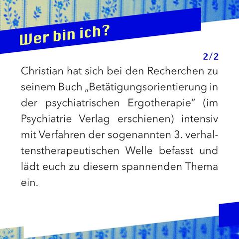Wer bin ich? Was macht mich aus? Welche Eigenschaften habe ich? Haben wir uns diese Fragen nicht alle schon einmal gestellt?
In der Akzeptanz- und Commitment-Therapie (ACT) stellt die „Selbstkompetenz“ eine zentrale Ressource für unser psychisches Wohlbefinden dar. 
Christian hat sich bei den Recherchen zu seinem Buch „Betätigungsorientierung in der psychiatrischen Ergotherapie“ (im Psychiatrie Verlag erschienen) intensiv mit Verfahren der sogenannten 3. verhaltenstherapeutischen Welle befasst und lädt euch zu diesem spannenden Thema ein.
