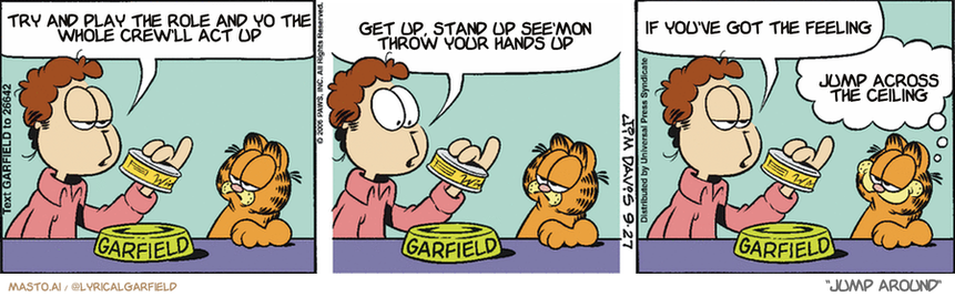 Original Garfield comic from September 27, 2006
Text replaced with lyrics from: Jump Around

Transcript:
• Try And Play The Role And Yo The Whole Crew'll Act Up
• Get Up, Stand Up See'mon Throw Your Hands Up
• If You've Got The Feeling
• Jump Across The Ceiling


--------------
Original Text:
• Jon:  This evening we're featuring "winged things".  "Choice cuts of chicken, turkey, owl, falcon, emu, and penguin.".  "Artificial sparrow flavoring added".
• Garfield:  That's what gives it its zing.