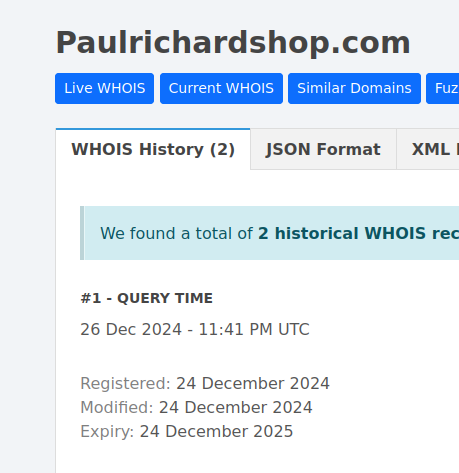 Paulrichardshop.com
‘WHOIS History (2) 
We found a total of 2 historical WHOIS records
#1 - QUERY TIME
26 Dec 2024 - 11:41 PM UTC
Registered: 24 December 2024
Modified: 24 December 2024
Expiry: 24 December 2025

(note: the other record was from a week or two ago; this is the oldest)