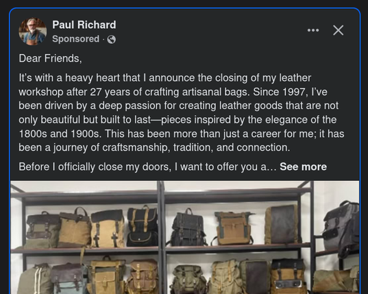 user: Paul Richard. Sponsored.
Dear Friends,
It's with a heavy heart that | announce the closing of my leather workshop after 27 years of crafting artisanal bags. Since 1997, I've been driven by a deep passion for creating leather goods that are not only beautiful but built to last—pieces inspired by the elegance of the 1800s and 1900s. This has been more than just a career for me; it has been a journey of craftsmanship, tradition, and connection.
Before | officially close my doors, | want to offer you a... See more

 (below this is a photograph of some shelves against a white wall. Each shelf holds multiple attractive-looking leather or part-leather shoulder bags)