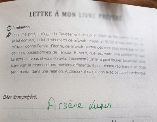LETTRE A MO LIVRE PRÉFÉRÉ 

Pour ma part, il s'agit du Ravissement de Duras. Si je lui écrivais, je lui dirais merci de m’avoir donné I'envie d'écrire, de m’avoir alertée dès mon plus jeune âge sur les dangers obsessionnels de I'amour. 

Et vous, quel est votre livre préféré ? Que lui écririez—vous si vous en aviez I'occasion? Un livre peut sauver, bousculer, vous faire voir le monde d’une maniére différente, il peut même representer un objet sentimental dans une relation. A chacun(e) sa relation avec cet objet symbolique.

Cher livre préféré,...

ARSÈNE LUPIN