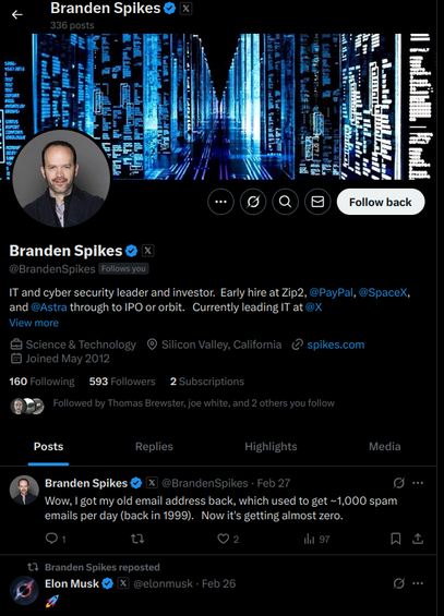 Branden Spike's profile page on X says

« Branden Spikes @ x
336 posts

Branden Spikes @ x
@BrandenSpikes (Fallowsyou
IT and cyber security leader and investor. Early hire at Zip2, @PayPal, @SpaceX,
and @Astra through to IPO or orbit. Currently leading IT at @X
View more
&3 Science & Technology © Silicon Valley, California 2 spikes.com
& Joined May 2012
160 Following 593 Followers 2 Subscriptions
@DD Followed by Thomas Brewster joe white, and 2 others you follow
Posts Replies Highlights Media
a Branden Spikes @ x @BrandenSpikes - Feb 27 [oJ
Wow, | got my old email address back, which used to get ~1,000 spam
emails per day (back in 1999). Now it's getting almost zero.
[OF] Qu Q2 thi 97 na
13 Branden Spikes reposted
Io) Elon Musk @ %| @elonmusk - Feb 26 [ol
z