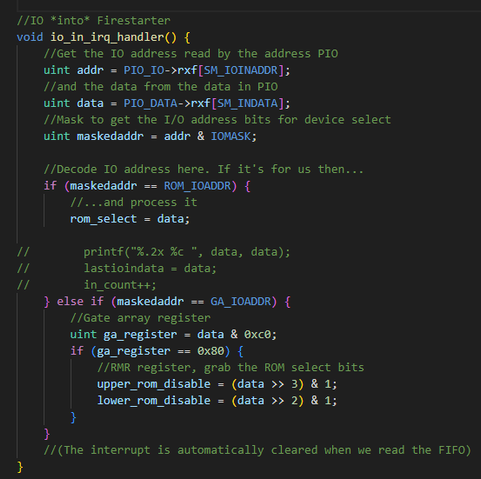 Source code:

//IO *into* Firestarter
void io_in_irq_handler() {
    //Get the IO address read by the address PIO
    uint addr = PIO_IO->rxf[SM_IOINADDR];
    //and the data from the data in PIO
    uint data = PIO_DATA->rxf[SM_INDATA];
    //Mask to get the I/O address bits for device select
    uint maskedaddr = addr & IOMASK;

    //Decode IO address here. If it's for us then...
    if (maskedaddr == ROM_IOADDR) {
        //... process it
        rom_select = data;

//        printf("%.2x %c ", data, data);
//        lastioindata = data;
//        in_count++;
    } else if (maskedaddr == GA_IOADDR) {
        //Gate array register
        uint ga_register = data & 0xc0;
        if (ga_register == 0x80) {
            //RMR register, grab the ROM select bits
            upper_rom_disable = (data >> 3) & 1;
            lower_rom_disable = (data >> 2) & 1;
        }
    }
    //(The interrupt is automatically cleared when we read the FIFO)
}