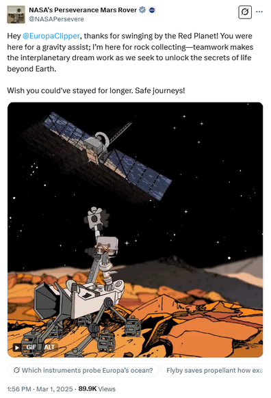Tweet by NASA's Perseverance Mars Rover @NASAPersevere
Hey @EuropaClipper, thanks for swinging by the Red Planet! You were here for a gravity assist; I’m here for rock collecting—teamwork makes the interplanetary dream work as we seek to unlock the secrets of life beyond Earth.

Wish you could've stayed for longer. Safe journeys!

With a cartoon on Perseverance waving to Europa Clipper as it flies by in the Martian sky.