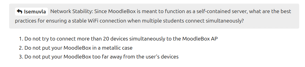 Screenshot of the text from the MoodleBox web site as follows.

4 1semuvla Network Stability: Since MoodleBox is meant to function as a self-contained server, what are the best practices for ensuring a stable WiFi connection when multiple students connect simultaneously?

1.Do not try to connect more than 20 devices simultaneously to the MoodleBox AP

2.Do not put your MoodleBox in a metallic case

3. Do not put your MoodleBox too far away from the user's devices