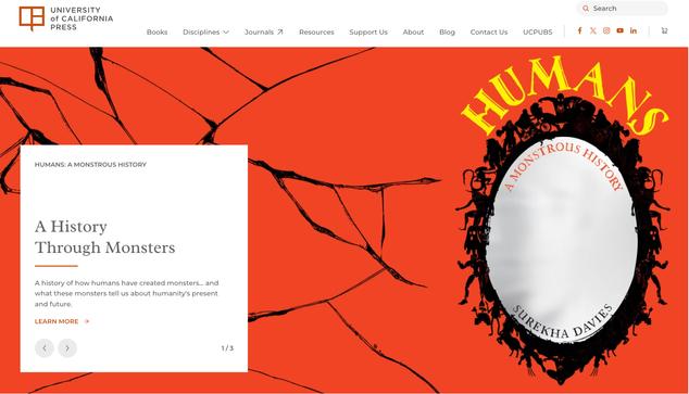 Screenshot of a web hompage banner. Top-left, in a row: the University of California Press name and red logo followed by menu options. Main image: a bright, crimson-red background with a spiderwebby or cracked-mirror pattern in thin black lines. A white square on the left, with text: Humans: A Monstrous History. A History Through Monsters. A history of how humans have created monsters… and what these monsters tell us about humanities present and future. Learn more -> 1/3
On the right, a book cover design: an oval, silver-coloured mirror with a black frame comprised of sci-fi and fantasy monsters, with yellow lettering for the title, “HUMANS”,curved around the top of the mirror, in a stylized font with details that resemble whale-tails and bats’ wings. Subtitle just inside the mirror: A Monstrous History. Inside the bottom curve of the mirror: Surekha Davies.