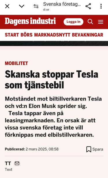 Dagens Industri

Skanska stoppar Tesla som tjänstebil.

Motståndet mot biltillverkaren Tesla och vd:n Elon Musk sprider sig.

Tesla tappar även på leasingmarknaden. En orsak är att vissa svenska företag inte vill förknippas med elbilstillverkaren.

Publicerad: 2 mars 2025, 08:58

***
Skanska bans Tesla as a company car.

Resistance against the car manufacturer Tesla and its CEO, Elon Musk, is spreading.

Tesla is also losing ground in the leasing market. One reason is that some Swedish companies do not want to be associated with the electric car manufacturer.

Published: March 2, 2025, 08:58