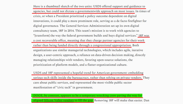 Text from article:
Here is a thumbnail sketch of the two units: USDS offered support and guidance to agencies, but could not dictate a governmentwide approach on most issues. In times of crisis, or when a President prioritized a policy outcome dependent on digital innovations, it could play a more prominent role, serving as a de facto firefighter for digital governance. The General Services Administration set up its own digital consultancy team, 18F in 2014. This team’s mission is to work with agencies to “[transform] the way the federal government builds and buys digital services.” 18F was a cost recoverable office, meaning that they charge partner agencies for their work rather than being funded directly through a congressional appropriation. Both organizations use similar managerial technologies, which includes agile, iterative design, a user-centric approach, a reliance on data-driven decision making, directly managing relationships with vendors, favoring open-source solutions, the prioritization of platform models, and a flatter organizational culture.

USDS and 18F represented a hopeful trend for American government: embedding serious tech skills inside the bureaucracy, rather than relying on private vendors. They care about public services, and represented the most visible public sector manifestation of “civic tech” in government.

DOGE, by contrast, appears to be a temporary wrecking crew paving the way for aligned Silicon Valley vendors to fill the gap.