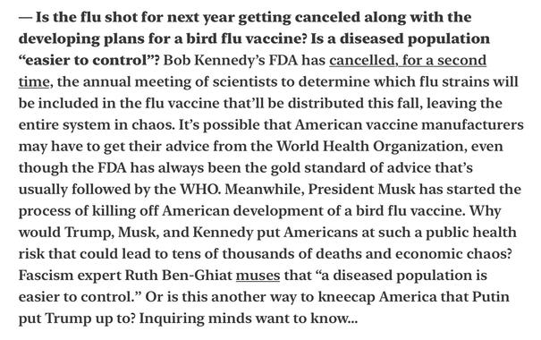 — Is the flu shot for next year getting canceled along with the developing plans for a bird flu vaccine? Is a diseased population “easier to control”? Bob Kennedy’s FDA has cancelled, for a second time, the annual meeting of scientists to determine which flu strains will be included in the flu vaccine that’ll be distributed this fall, leaving the entire system in chaos. It’s possible that American vaccine manufacturers may have to get their advice from the World Health Organization, even though the FDA has always been the gold standard of advice that’s usually followed by the WHO. Meanwhile, President Musk has started the process of killing off American development of a bird flu vaccine. Why would Trump, Musk, and Kennedy put Americans at such a public health risk that could lead to tens of thousands of deaths and economic chaos? Fascism expert Ruth Ben-Ghiat muses that “a diseased population is easier to control.” Or is this another way to kneecap America that Putin put Trump up to? Inquiring minds want to know...