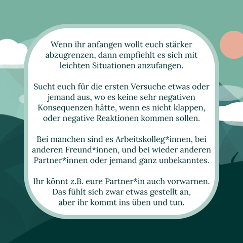 Text-Kachel vor stilisierten landschaftlichen Hintergrund.
Text: Wenn ihr anfangen wollt euch stärker abzugrenzen, dann empfiehlt es sich mit leichten Situationen anzufangen. 

Sucht für die ersten Versuche etwas oder jemand aus, wo es keine sehr negativen Konsequenzen hätte, wenn es nicht klappen, oder negative Reaktionen kommen sollen.

Bei manchen sind es Arbeitskolleg*innen, bei anderen Freund*innen, und bei wieder anderen Partner*innen oder jemand ganz unbekanntes. 

Ihr könnt z.B. eure Partner*in auch vorwarnen. Das fühlt sich zwar etwas gestellt an, 
aber ihr kommt ins üben und tun.