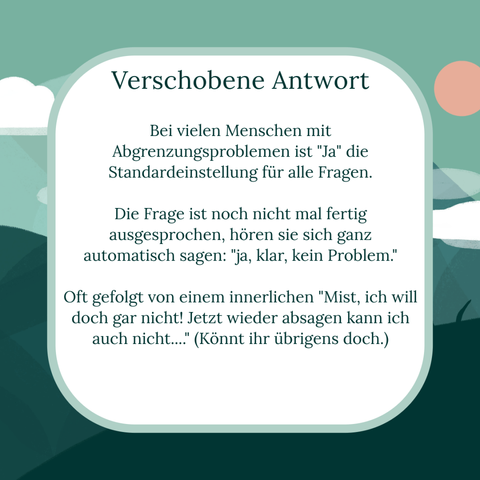 Text: "Verschobene Antwort"
Bei vielen Menschen mit Abgrenzungsproblemen ist "Ja" die Standardeinstellung für alle Fragen. 

Die Frage ist noch nicht mal fertig ausgesprochen, hören sie sich ganz automatisch sagen: "ja, klar, kein Problem."

Oft gefolgt von einem innerlichen "Mist, ich will doch gar nicht! Jetzt wieder absagen kann ich auch nicht...." (Könnt ihr übrigens doch.)