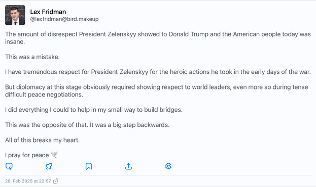 Tweet by Lex Fridman from X, saying:

The amount of disrespect President Zelenskyy showed to Donald Trump and the American people today was insane.

This was a mistake.

I have tremendous respect for President Zelenskyy for the heroic actions he took in the early days of the war.

But diplomacy at this stage obviously required showing respect to world leaders, even more so during tense difficult peace negotiations.

I did everything I could to help in my small way to build bridges.

This was the opposite of that. It was a big step backwards.

All of this breaks my heart.

I pray for peace 🕊️
