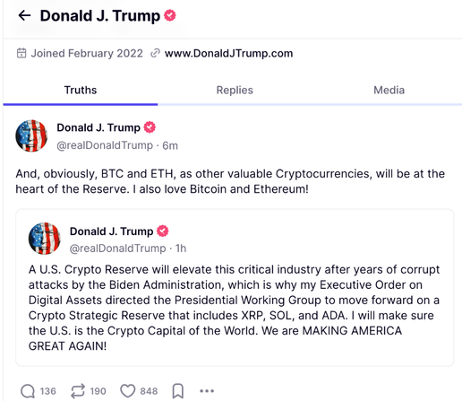 A couple of posts from Trump on his site truthsocial:

< Donald J. Trump ©
53 Joined February 2022 www.DonaldJTrump.com
Truths Replies Media
Donald J. Trump &
FJ @realDonaldTrump - 6m
And, obviously, BTC and ETH, as other valuable Cryptocurrencies, will be at the
heart of the Reserve. | also love Bitcoin and Ethereum!
Donald J. Trump &
FV @realDonaldTrump - 1h
A U.S. Crypto Reserve will elevate this critical industry after years of corrupt
attacks by the Biden Administration, which is why my Executive Order on
Digital Assets directed the Presidential Working Group to move forward on a
Crypto Strategic Reserve that includes XRP, SOL, and ADA. | will make sure
the U.S. is the Crypto Capital of the World. We are MAKING AMERICA
GREAT AGAIN!
Que Two Qeas [J eee